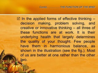 Contd. . . . . . . . . . THE FUNCTION OF THE MIND
 In the applied forms of effective thinking –
decision making, problem solving, and
creative or innovative thinking – all three of
these functions are at work. It is their
underlying health that largely determines
the quality of your thought. Few people
have them in harmonious balance, as
shown in the illustration (see the fig.). Most
of us are better at one rather than the other
two.
 