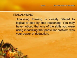 Contd. . . . . . . . . . THE FUNCTION OF THE MIND
ANALYSING
Analysing thinking is closely related to
logical or step by step reasoning. You may
have noticed that one of the skills you were
using in tackling that particular problem was
your power of deduction.
 