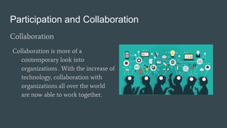 Participation and Collaboration
Collaboration
Collaboration is more of a
contemporary look into
organizations . With the increase of
technology, collaboration with
organizations all over the world
are now able to work together.
 