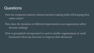 Questions
How do companies balance rational decision making while still keeping their
values intact?
How does the dynamics of different departments in an organization affect
decision making?
How is groupthink incorporated or used in smaller organizations or small
businesses? How has that hurt or improve their decisions?
 