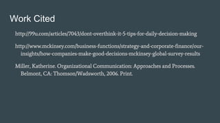 Work Cited
http://99u.com/articles/7043/dont-overthink-it-5-tips-for-daily-decision-making
http://www.mckinsey.com/business-functions/strategy-and-corporate-finance/our-
insights/how-companies-make-good-decisions-mckinsey-global-survey-results
Miller, Katherine. Organizational Communication: Approaches and Processes.
Belmont, CA: Thomson/Wadsworth, 2006. Print.
 