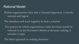 Rational Model
Within organizations they take a Classical Approach, it strictly
rational and logical
The members will work together to find a solution
The process by which organizations make decisions would be
referred to as the Normative Model of decision making, it
includes 5 steps.
The Ideal approach to making decisions
 