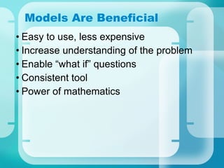 Models Are Beneficial Easy to use, less expensive Increase understanding of the problem Enable “what if” questions Consistent tool Power of mathematics 