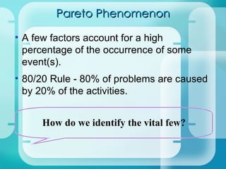 Pareto Phenomenon A few factors account for a high percentage of the occurrence of some event(s).  80/20 Rule - 80% of problems are caused by 20% of the activities. How do we identify the vital few? 