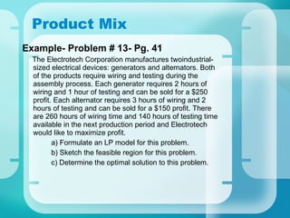 Product Mix Example- Problem # 13- Pg. 41 The Electrotech Corporation manufactures twoindustrial-sized electrical devices: generators and alternators. Both of the products require wiring and testing during the assembly process. Each generator requires 2 hours of wiring and 1 hour of testing and can be sold for a $250 profit. Each alternator requires 3 hours of wiring and 2 hours of testing and can be sold for a $150 profit. There are 260 hours of wiring time and 140 hours of testing time available in the next production period and Electrotech would like to maximize profit. a) Formulate an LP model for this problem. b) Sketch the feasible region for this problem. c) Determine the optimal solution to this problem. 