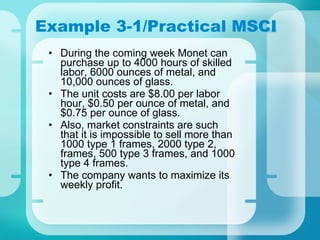 Example 3-1/Practical MSCI During the coming week Monet can purchase up to 4000 hours of skilled labor, 6000 ounces of metal, and 10,000 ounces of glass. The unit costs are $8.00 per labor hour, $0.50 per ounce of metal, and $0.75 per ounce of glass. Also, market constraints are such that it is impossible to sell more than 1000 type 1 frames, 2000 type 2, frames, 500 type 3 frames, and 1000 type 4 frames. The company wants to maximize its weekly profit. 