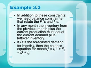 Example 3.3 In addition to these constraints, we need balance constraints that relate the  P  ’s and  I  ’s. In any month the inventory from the previous month plus the current production must equal the current demand plus leftover inventory. If  D j   is the forecasted demand for month  j , then the balance equation for month  j  is  I j - 1 +  P j  =  D j  +  I j . 
