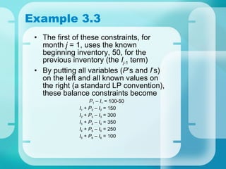 Example 3.3 The first of these constraints, for month  j  = 1, uses the known beginning inventory, 50, for the previous inventory (the  I j -1  term) By putting all variables ( P ’s and  I ’s) on the left and all known values on the right (a standard LP convention), these balance constraints become   P 1  –  I 1  = 100-50 I 1  +  P 2  –  I 2  = 150 I 2  +  P 3  –  I 3  = 300 I 3  +  P 4  –  I 4  = 350 I 4  +  P 5  –  I 5  = 250 I 5  +  P 6  –  I 6  = 100 