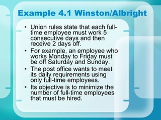 Example 4.1 Winston/Albright Union rules state that each full-time employee must work 5 consecutive days and then receive 2 days off. For example, an employee who works Monday to Friday must be off Saturday and Sunday. The post office wants to meet its daily requirements using only full-time employees. Its objective is to minimize the number of full-time employees that must be hired. 