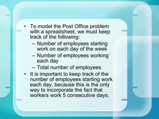 To model the Post Office problem with a spreadsheet, we must keep track of the following: Number of employees starting work on each day of the week Number of employees working each day Total number of employees It is important to keep track of the number of employees starting work each day, because this is the only way to incorporate the fact that workers work 5 consecutive days. 