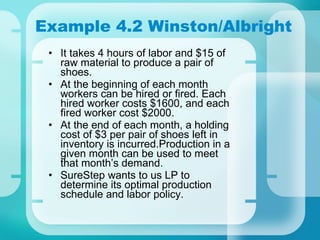 Example 4.2 Winston/Albright It takes 4 hours of labor and $15 of raw material to produce a pair of shoes. At the beginning of each month workers can be hired or fired. Each hired worker costs $1600, and each fired worker cost $2000. At the end of each month, a holding cost of $3 per pair of shoes left in inventory is incurred.Production in a given month can be used to meet that month’s demand. SureStep wants to us LP to determine its optimal production schedule and labor policy. 