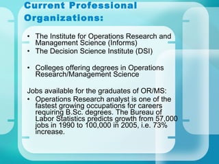 Current Professional Organizations: The Institute for Operations Research and Management Science (Informs) The Decision Science Institute (DSI) Colleges offering degrees in Operations Research/Management Science Jobs available for the graduates of OR/MS: Operations Research analyst is one of the fastest growing occupations for careers requiring B.Sc. degrees. The Bureau of Labor Statistics predicts growth from 57,000 jobs in 1990 to 100,000 in 2005, i.e. 73% increase. 