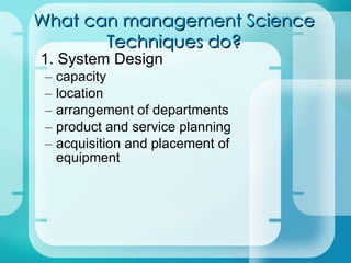 What can management Science Techniques do? 1. System Design – capacity – location – arrangement of departments – product and service planning – acquisition and placement of equipment 