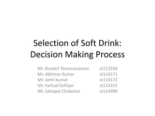 Selection of Soft Drink:
Decision Making Process
 Mr. Bunjert Teerarassamee   st112534
 Mr. Abhinav Kumar           st114171
 Mr. Amit Kumar              st114172
 Mr. Farhad Zulfiqar         st113222
 Mr. Sahapat Chalachai       st114390
 
