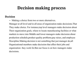 Decision making process
Decision
– Making a choice from two or more alternatives.
Manager at all level and in all areas of organization make decissions.That
They make choice. For instance,top level managers make decission about
Their organization goals, where to locate manufacuring facilities or what
markets to move into Middle and lower managers make decission about
production schedule,product quality problems,pay raises, and employee
Descipline.Making decision is not something that just manager do;all
Organizational members make decission that affect their jobs and
organization they work for.But our focus is on how managers make
decissions.
 