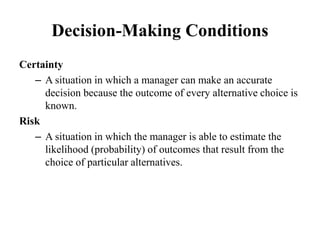 Decision-Making Conditions
Certainty
– A situation in which a manager can make an accurate
decision because the outcome of every alternative choice is
known.
Risk
– A situation in which the manager is able to estimate the
likelihood (probability) of outcomes that result from the
choice of particular alternatives.
 