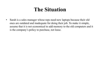 The Situation
• Sarah is a sales manager whose reps need new laptops because their old
ones are outdated and inadequate for doing their job. To make it simple,
assume that it is not economical to add memory to the old computers and it
is the company’s policy to purchase, not lease.
 