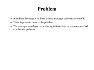 Problem
– A problem becomes a problem when a manager becomes aware of it.
– There is pressure to solve the problem.
– The manager must have the authority, information, or resources needed
to solve the problem.
 