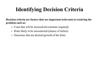 Identifying Decision Criteria
Decision criteria are factors that are important (relevant) to resolving the
problem such as:
– Costs that will be incurred (investments required)
– Risks likely to be encountered (chance of failure)
– Outcomes that are desired (growth of the firm)
 