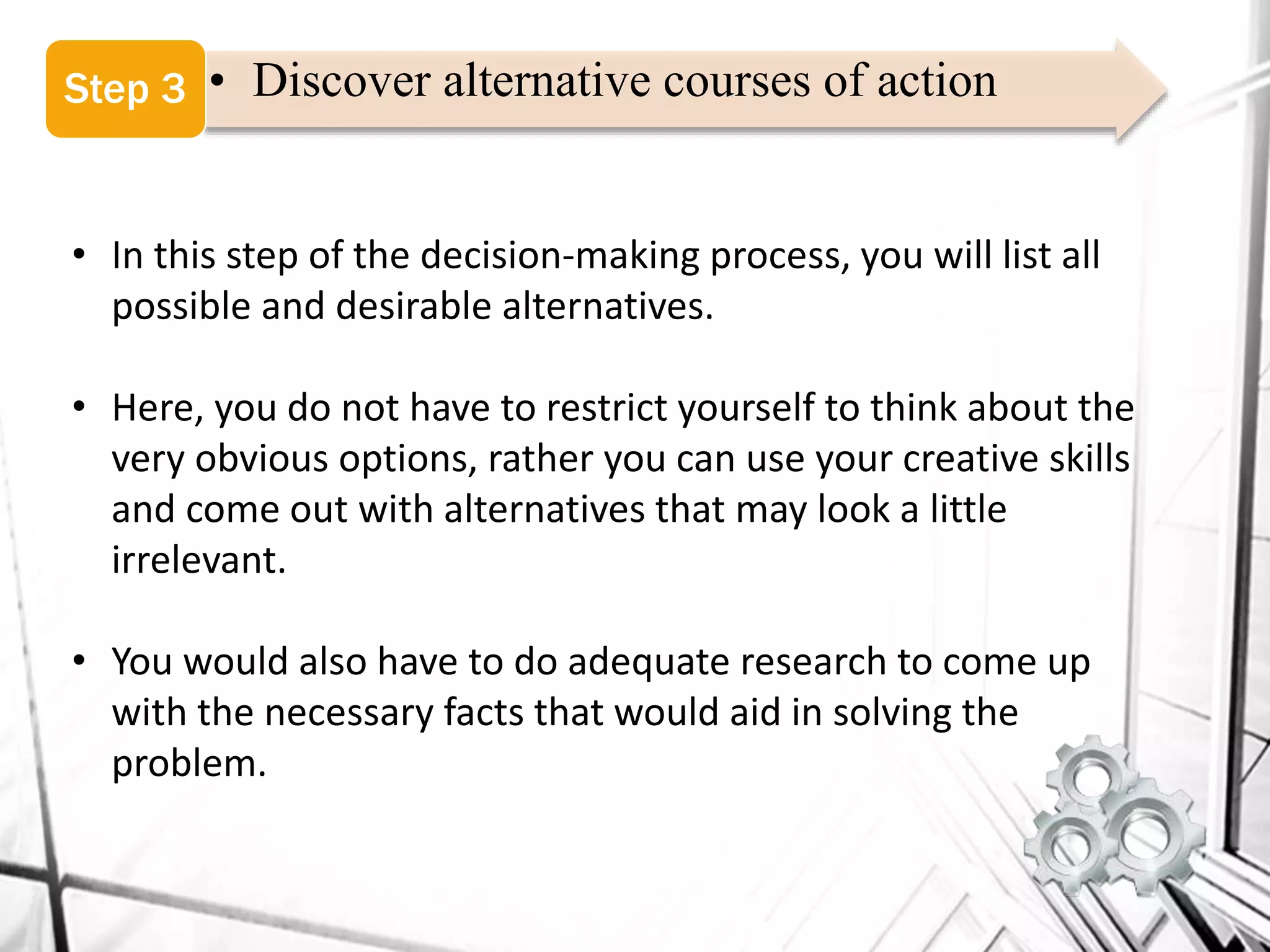 • Discover alternative courses of actionStep 3
• In this step of the decision-making process, you will list all
possible and desirable alternatives.
• Here, you do not have to restrict yourself to think about the
very obvious options, rather you can use your creative skills
and come out with alternatives that may look a little
irrelevant.
• You would also have to do adequate research to come up
with the necessary facts that would aid in solving the
problem.
 