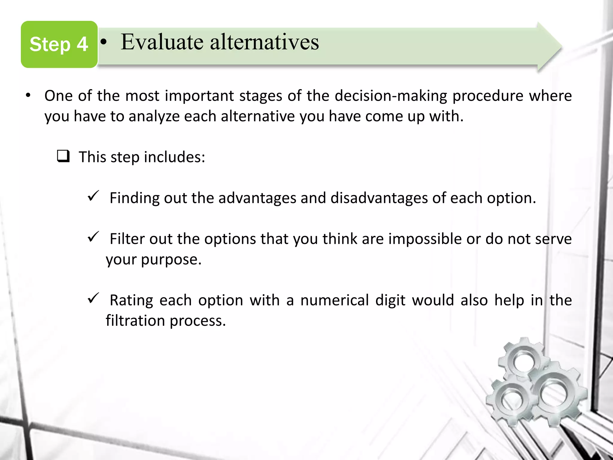 • Evaluate alternativesStep 4
• One of the most important stages of the decision-making procedure where
you have to analyze each alternative you have come up with.
 This step includes:
 Finding out the advantages and disadvantages of each option.
 Filter out the options that you think are impossible or do not serve
your purpose.
 Rating each option with a numerical digit would also help in the
filtration process.
 