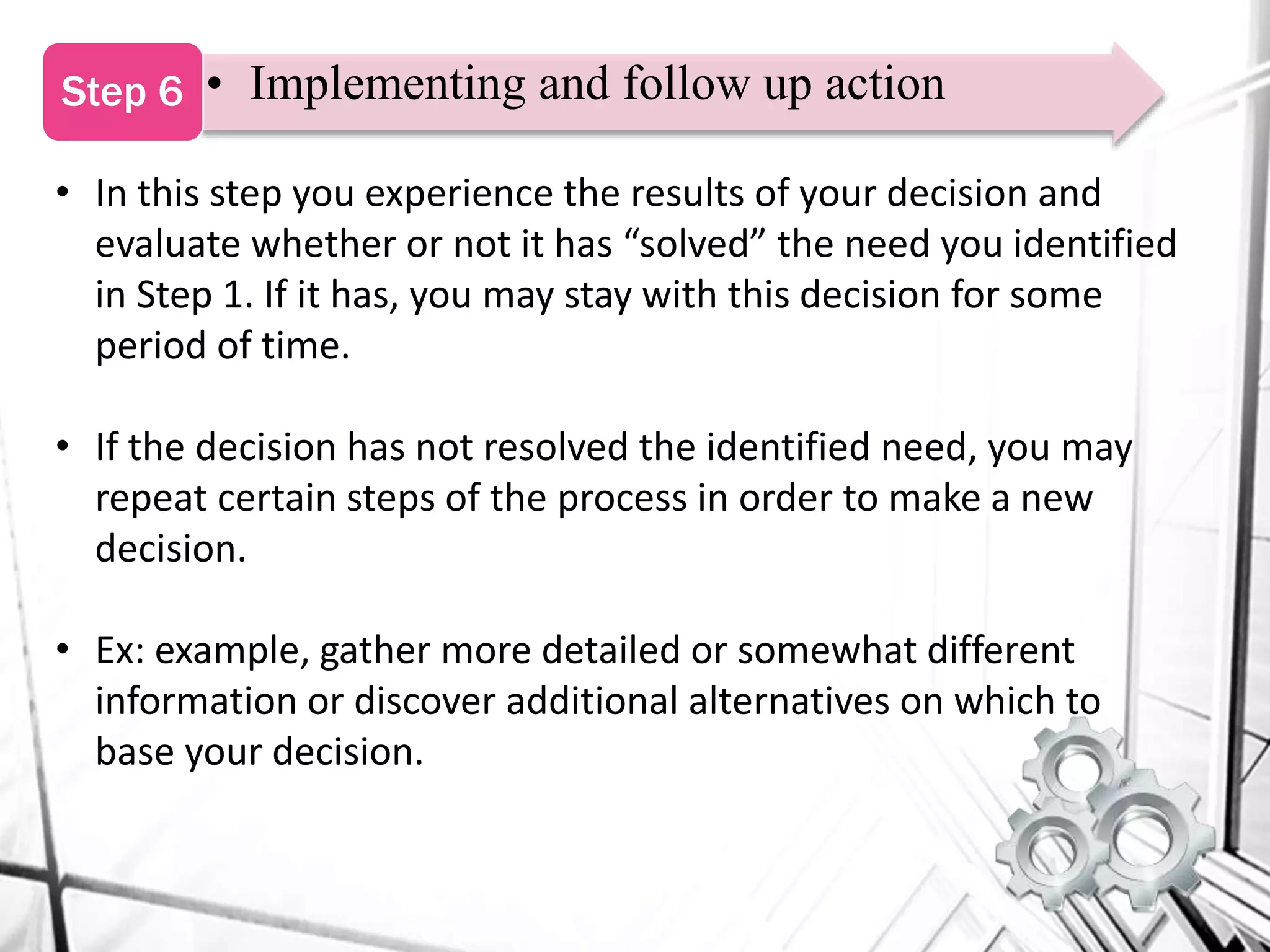 • Implementing and follow up actionStep 6
• In this step you experience the results of your decision and
evaluate whether or not it has “solved” the need you identified
in Step 1. If it has, you may stay with this decision for some
period of time.
• If the decision has not resolved the identified need, you may
repeat certain steps of the process in order to make a new
decision.
• Ex: example, gather more detailed or somewhat different
information or discover additional alternatives on which to
base your decision.
 