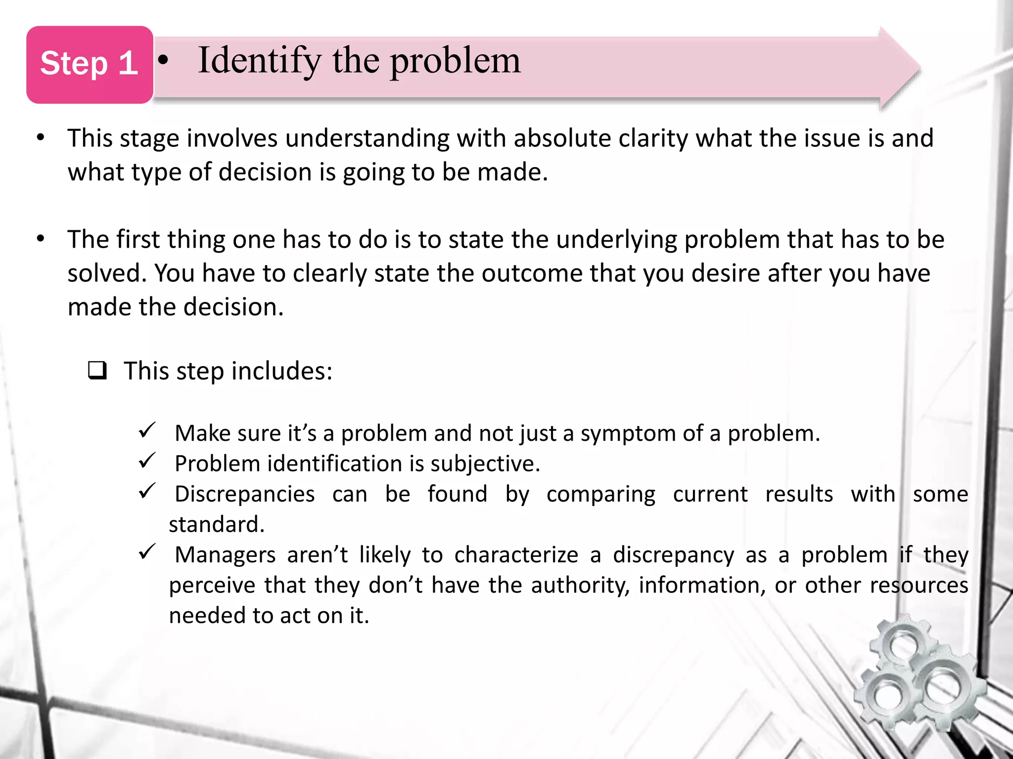 • This stage involves understanding with absolute clarity what the issue is and
what type of decision is going to be made.
• The first thing one has to do is to state the underlying problem that has to be
solved. You have to clearly state the outcome that you desire after you have
made the decision.
 This step includes:
 Make sure it’s a problem and not just a symptom of a problem.
 Problem identification is subjective.
 Discrepancies can be found by comparing current results with some
standard.
 Managers aren’t likely to characterize a discrepancy as a problem if they
perceive that they don’t have the authority, information, or other resources
needed to act on it.
• Identify the problemStep 1
 