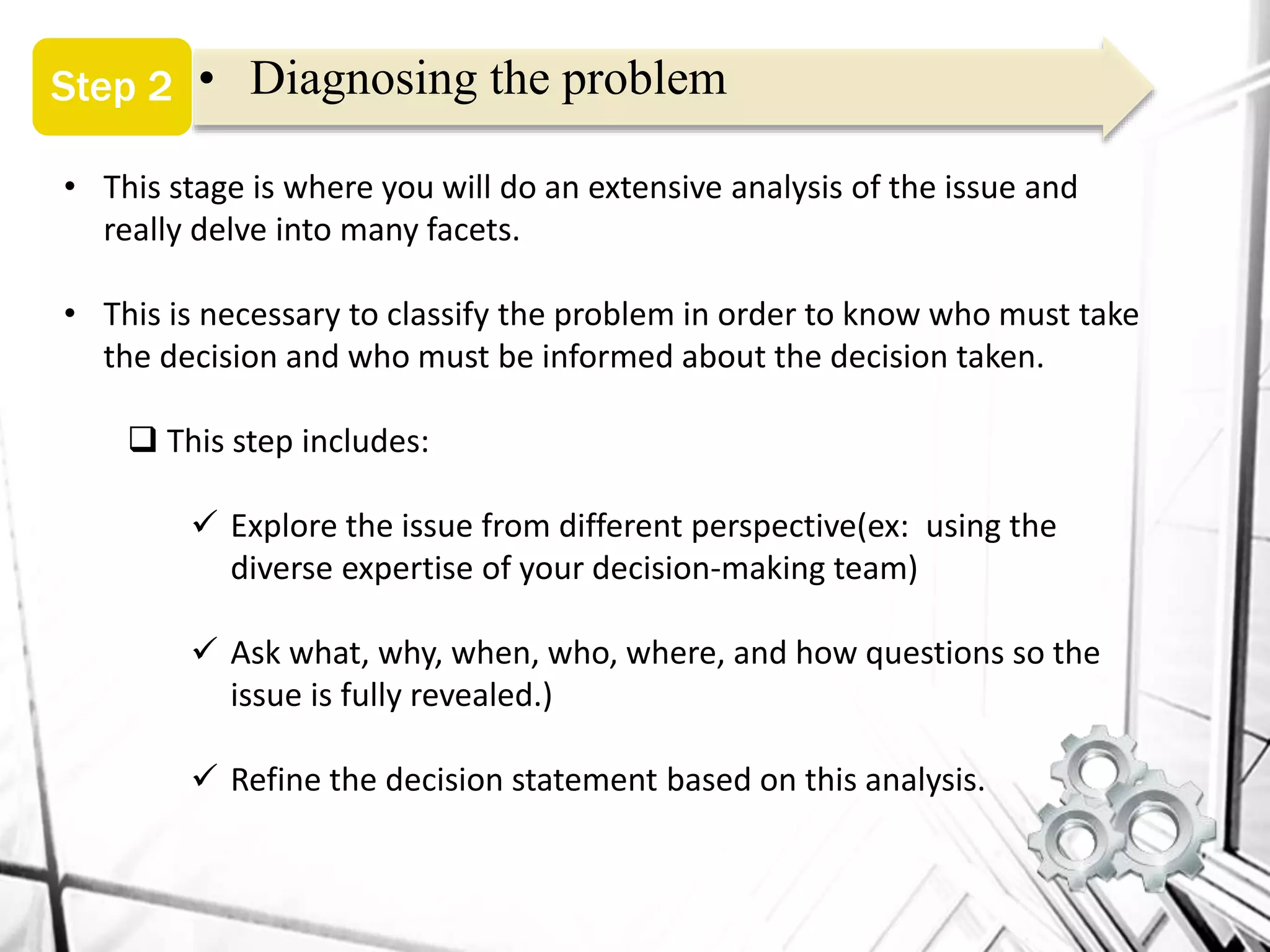 • Diagnosing the problemStep 2
• This stage is where you will do an extensive analysis of the issue and
really delve into many facets.
• This is necessary to classify the problem in order to know who must take
the decision and who must be informed about the decision taken.
 This step includes:
 Explore the issue from different perspective(ex: using the
diverse expertise of your decision-making team)
 Ask what, why, when, who, where, and how questions so the
issue is fully revealed.)
 Refine the decision statement based on this analysis.
 