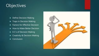 Objectives
 Define Decision Making
 Traps in Decision Making
 Factors for Effective Decision
 How to Make Better Decision
 6 C’s of Decision Making
 Creativity & Decision Making
 Conclusion
 