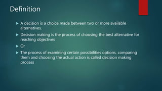 Definition
 A decision is a choice made between two or more available
alternatives.
 Decision making is the process of choosing the best alternative for
reaching objectives
 Or
 The process of examining certain possibilities options, comparing
them and choosing the actual action is called decision making
process
 