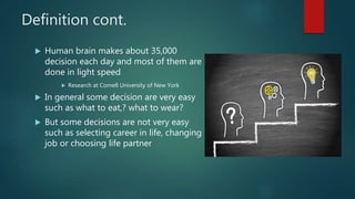 Definition cont.
 Human brain makes about 35,000
decision each day and most of them are
done in light speed
 Research at Cornell University of New York
 In general some decision are very easy
such as what to eat,? what to wear?
 But some decisions are not very easy
such as selecting career in life, changing
job or choosing life partner
 