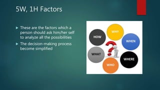 5W, 1H Factors
 These are the factors which a
person should ask him/her self
to analyze all the possibilities
 The decision-making process
become simplified
 