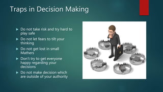 Traps in Decision Making
 Do not take risk and try hard to
play safe
 Do not let fears to tilt your
thinking
 Do not get lost in small
Mathers
 Don’t try to get everyone
happy regarding your
decisions
 Do not make decision which
are outside of your authority
 