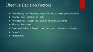 Effective Decision Factors
 Considering the following things will help to make good decisions
 Priority - Low, Medium or High
 Acceptability - Accept the result of decision, no choice
 Risk and Resources
 Goals and Values - Keep in mind the goals honesty and integrity
 Demands
 Perceptions
 