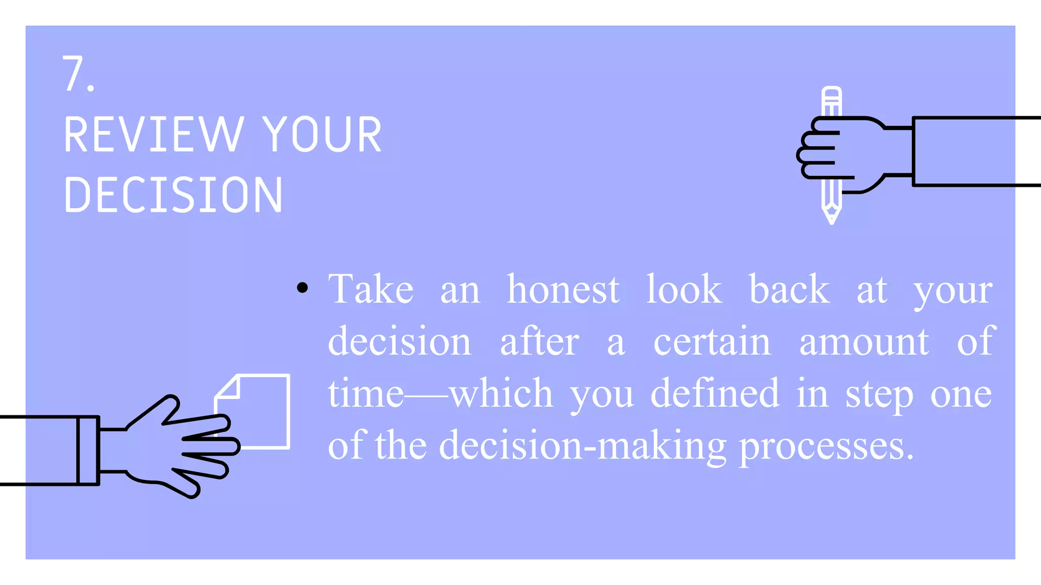 7.
REVIEW YOUR
DECISION
• Take an honest look back at your
decision after a certain amount of
time—which you defined in step one
of the decision-making processes.
 