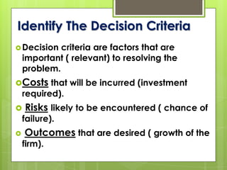 Decision criteria are factors that are
important ( relevant) to resolving the
problem.
Costs that will be incurred (investment
required).
 Risks likely to be encountered ( chance of
failure).
 Outcomes that are desired ( growth of the
firm).
Identify The Decision Criteria
 