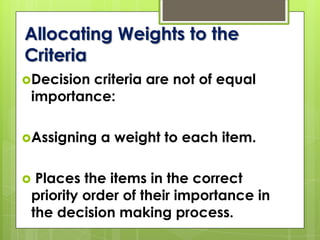 Decision criteria are not of equal
importance:
Assigning a weight to each item.
 Places the items in the correct
priority order of their importance in
the decision making process.
Allocating Weights to the
Criteria
 