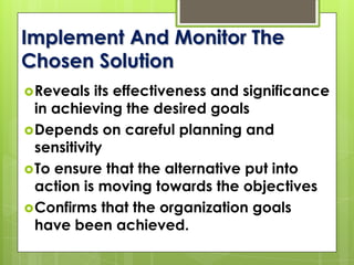 Implement And Monitor The
Chosen Solution
Reveals its effectiveness and significance
in achieving the desired goals
Depends on careful planning and
sensitivity
To ensure that the alternative put into
action is moving towards the objectives
Confirms that the organization goals
have been achieved.
 