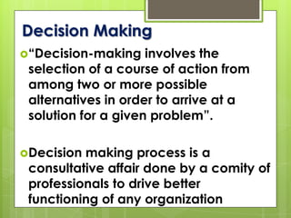Decision Making
“Decision-making involves the
selection of a course of action from
among two or more possible
alternatives in order to arrive at a
solution for a given problem”.
Decision making process is a
consultative affair done by a comity of
professionals to drive better
functioning of any organization
 
