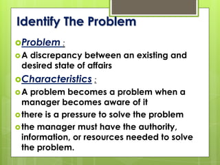 Identify The Problem
Problem :
A discrepancy between an existing and
desired state of affairs
Characteristics :
A problem becomes a problem when a
manager becomes aware of it
there is a pressure to solve the problem
the manager must have the authority,
information, or resources needed to solve
the problem.
 