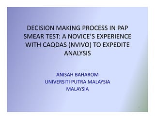 DECISION MAKING PROCESS IN PAP
SMEAR TEST: A NOVICE’S EXPERIENCE
 WITH CAQDAS (NVIVO) TO EXPEDITE
            ANALYSIS

          ANISAH BAHAROM
      UNIVERSITI PUTRA MALAYSIA
              MALAYSIA


                                    1
 