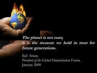 The planet is not ours;  it is the treasure we hold in trust for future generation s. Kofi Annan ,  President of the   Global Humanitarian Forum,  January 2009 