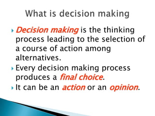 Decision making is the thinking process leading to the selection of a course of action among alternatives.Every decision making process produces a final choice. It can be an action or an opinion. What is decision making