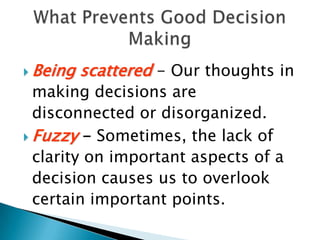 Being scattered - Our thoughts in making decisions are disconnected or disorganized.Fuzzy - Sometimes, the lack of clarity on important aspects of a decision causes us to overlook certain important points. What Prevents Good Decision Making
