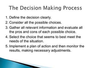 Define the decision clearly. Consider all the possible choices. Gather all relevant information and evaluate all the pros and cons of each possible choice. Select the choice that seems to best meet the needs of the situation. Implement a plan of action and then monitor the results, making necessary adjustments.The Decision Making Process