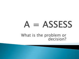 A = ASSESSWhat is the problem or decision?