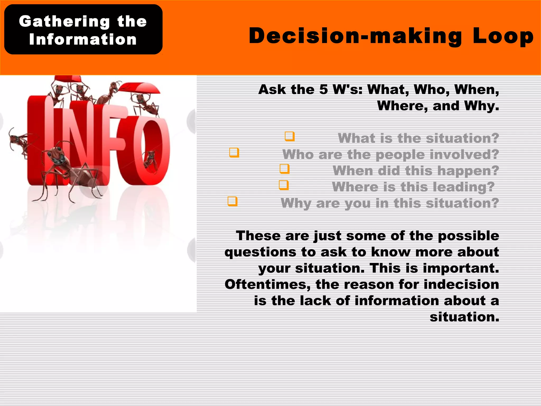Ask the 5 W's: What, Who, When,
Where, and Why.
 What is the situation?
 Who are the people involved?
 When did this happen?
 Where is this leading?
 Why are you in this situation?
These are just some of the possible
questions to ask to know more about
your situation. This is important.
Oftentimes, the reason for indecision
is the lack of information about a
situation.
Decision-making Loop
Gathering the
Information
 