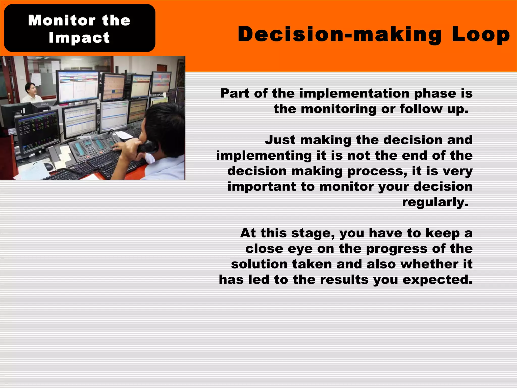 Part of the implementation phase is
the monitoring or follow up.
Just making the decision and
implementing it is not the end of the
decision making process, it is very
important to monitor your decision
regularly.
At this stage, you have to keep a
close eye on the progress of the
solution taken and also whether it
has led to the results you expected.
Decision-making Loop
Monitor the
Impact
 