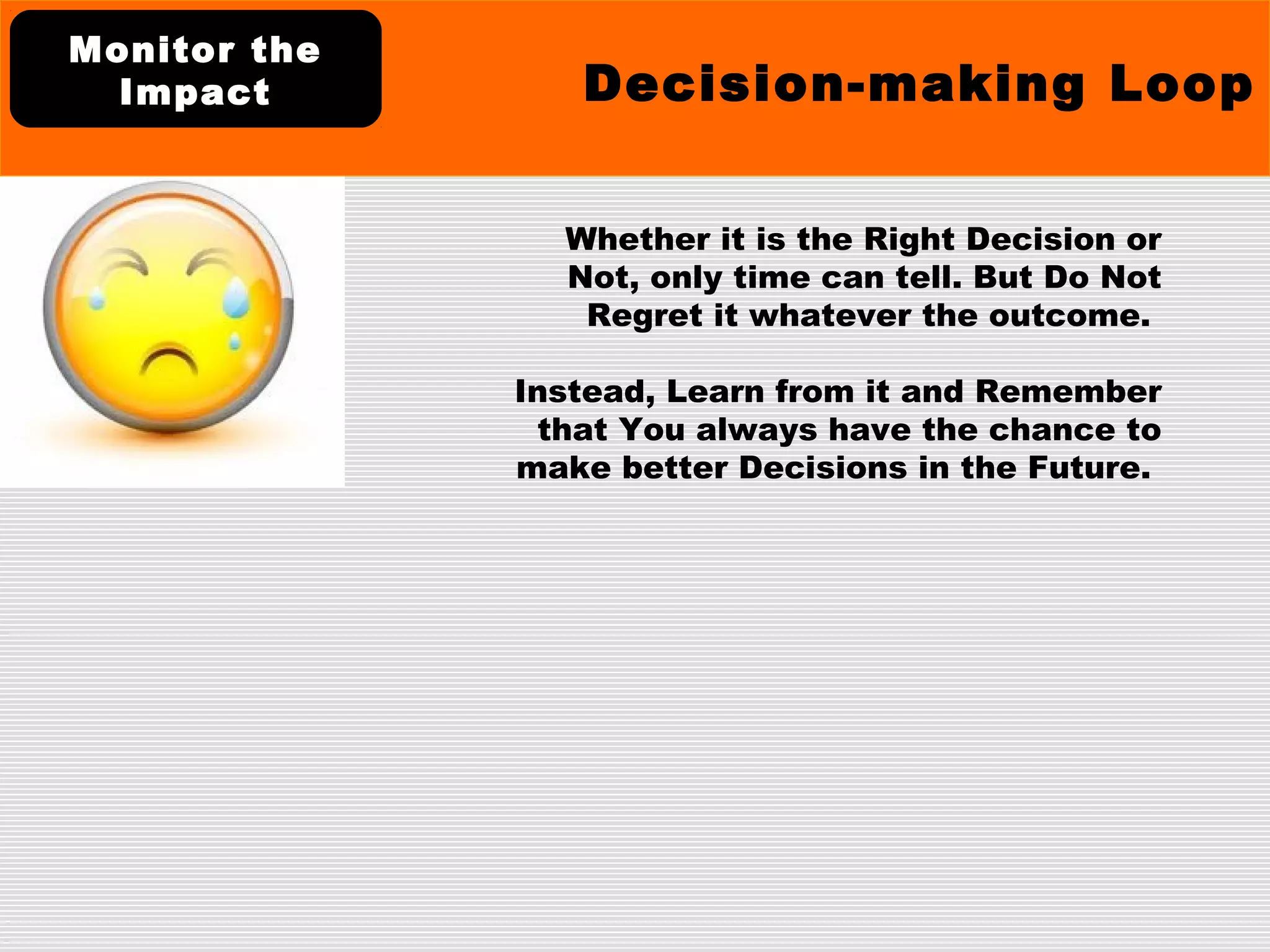 Whether it is the Right Decision or
Not, only time can tell. But Do Not
Regret it whatever the outcome.
Instead, Learn from it and Remember
that You always have the chance to
make better Decisions in the Future.
Decision-making Loop
Monitor the
Impact
 