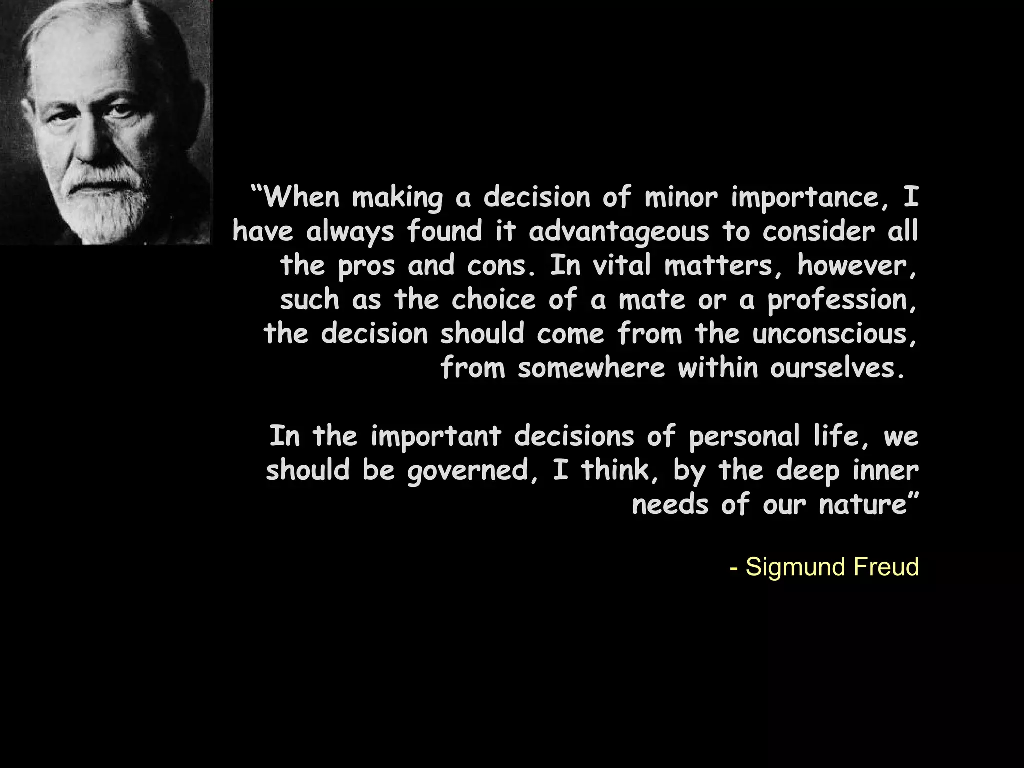 “When making a decision of minor importance, I
have always found it advantageous to consider all
the pros and cons. In vital matters, however,
such as the choice of a mate or a profession,
the decision should come from the unconscious,
from somewhere within ourselves.
In the important decisions of personal life, we
should be governed, I think, by the deep inner
needs of our nature”
- Sigmund Freud
 